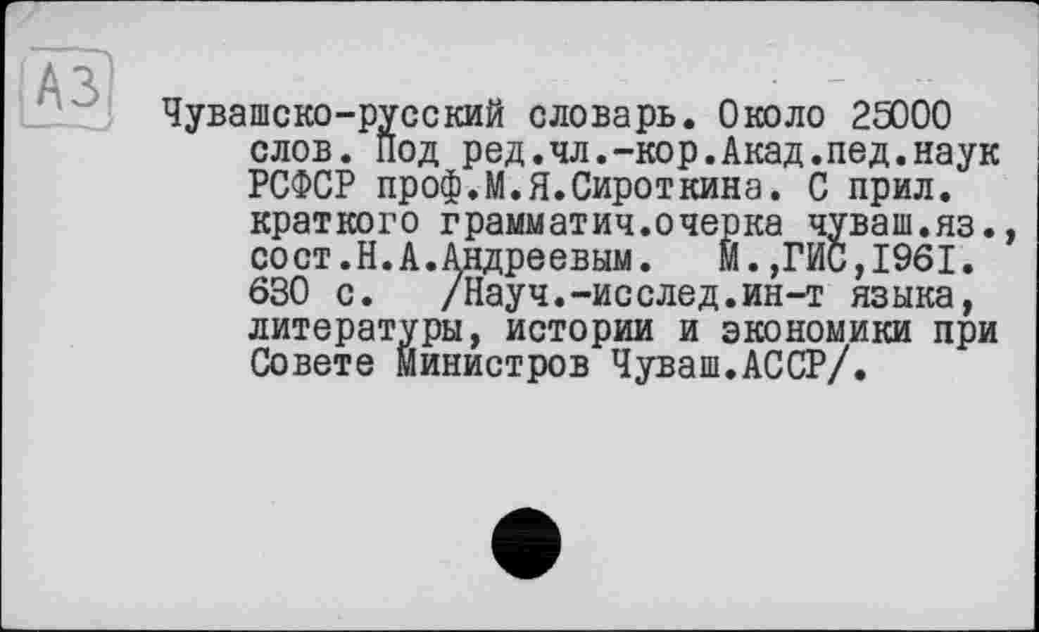 ﻿Чувашско-русский словарь. Около 25000 слов. Под род.чл.-кор.Акад.под.наук РСФСР проф.М.Я.Сироткина. С прил. краткого грамыатич.очерка чуваш.яз., сост.Н.А.Андреевым. Й.,ГИС,1961. 630 с.	/Науч.-исслед.ин-т языка,
литературы, истории и экономики при Совете министров Чуваш.АССР/.